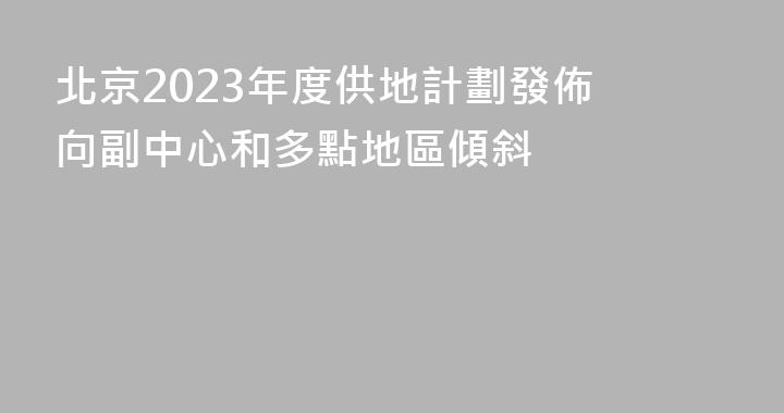 北京2023年度供地計劃發佈 向副中心和多點地區傾斜