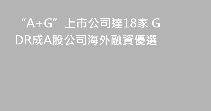 “A+G”上市公司達18家 GDR成A股公司海外融資優選