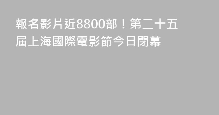 報名影片近8800部！第二十五屆上海國際電影節今日閉幕