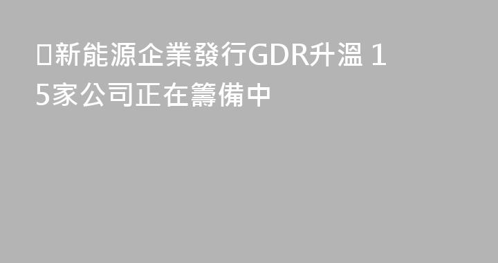 ​新能源企業發行GDR升溫 15家公司正在籌備中