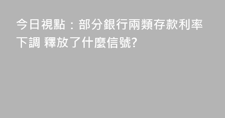 今日視點：部分銀行兩類存款利率下調 釋放了什麼信號?