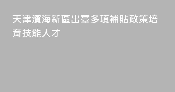 天津濱海新區出臺多項補貼政策培育技能人才