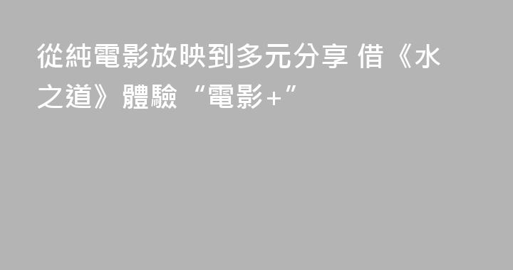 從純電影放映到多元分享 借《水之道》體驗“電影+”