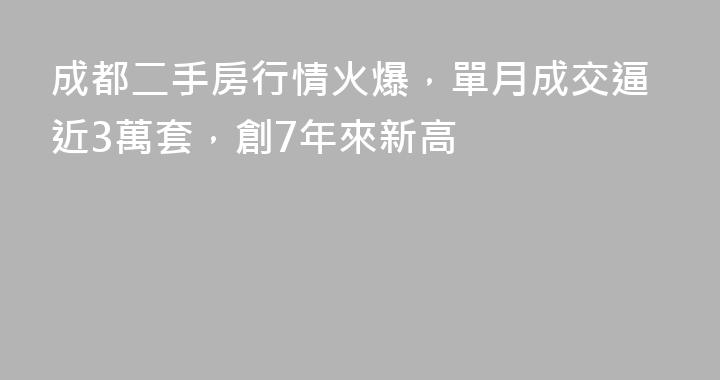 成都二手房行情火爆，單月成交逼近3萬套，創7年來新高