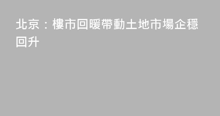 北京：樓市回暖帶動土地市場企穩回升
