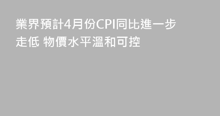 業界預計4月份CPI同比進一步走低 物價水平溫和可控