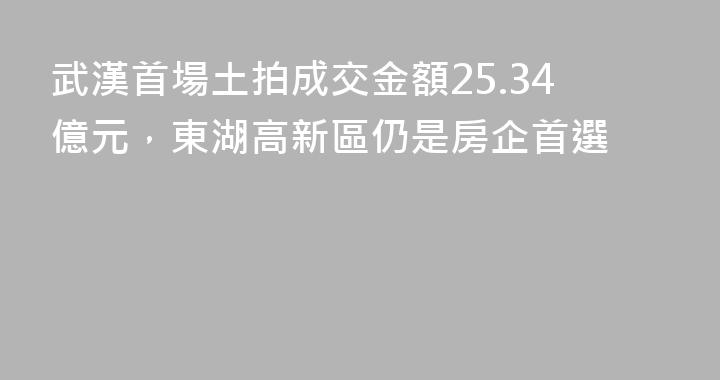 武漢首場土拍成交金額25.34億元，東湖高新區仍是房企首選