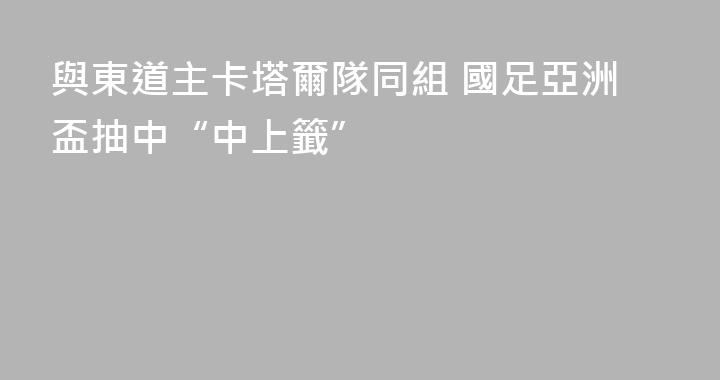 與東道主卡塔爾隊同組 國足亞洲盃抽中“中上籤”