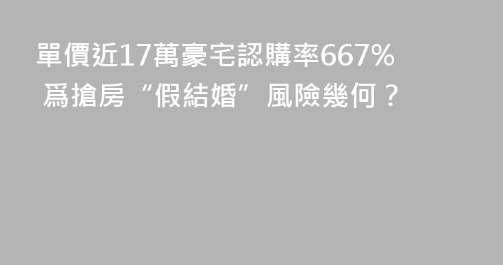 單價近17萬豪宅認購率667% 爲搶房“假結婚”風險幾何？