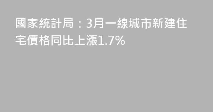 國家統計局：3月一線城市新建住宅價格同比上漲1.7%