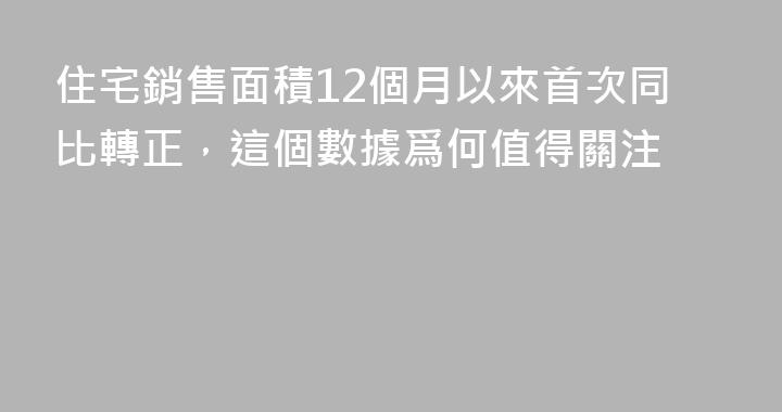 住宅銷售面積12個月以來首次同比轉正，這個數據爲何值得關注