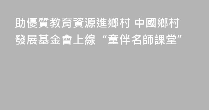 助優質教育資源進鄉村 中國鄉村發展基金會上線“童伴名師課堂”