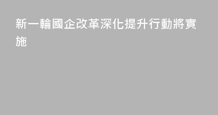 新一輪國企改革深化提升行動將實施