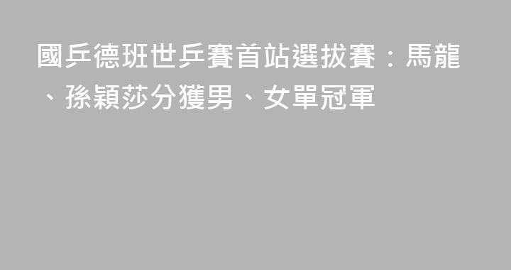 國乒德班世乒賽首站選拔賽：馬龍、孫穎莎分獲男、女單冠軍