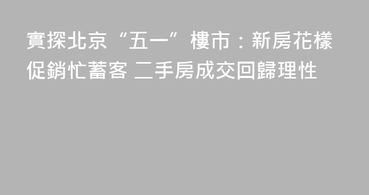實探北京“五一”樓市：新房花樣促銷忙蓄客 二手房成交回歸理性