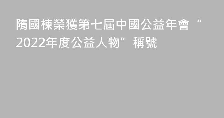 隋國棟榮獲第七屆中國公益年會“2022年度公益人物”稱號