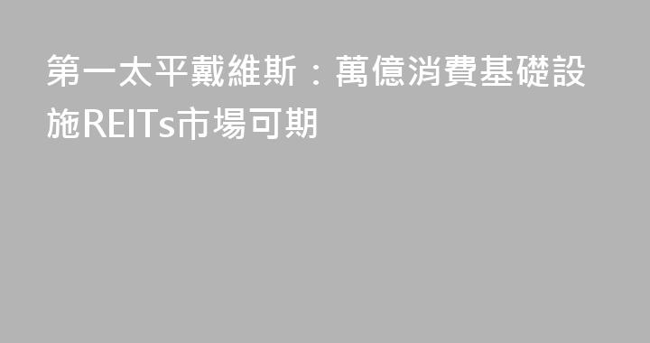第一太平戴維斯：萬億消費基礎設施REITs市場可期