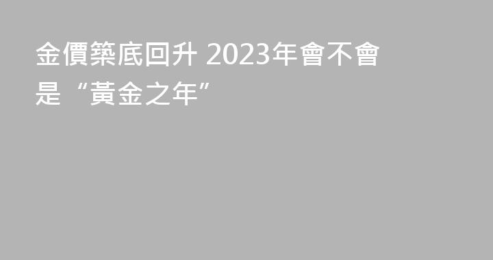 金價築底回升 2023年會不會是“黃金之年”