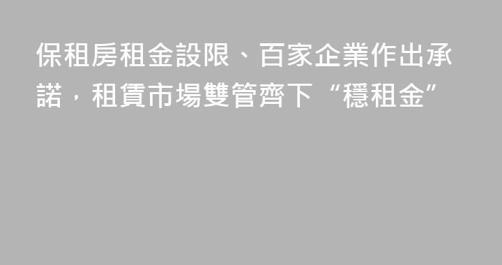 保租房租金設限、百家企業作出承諾，租賃市場雙管齊下“穩租金”