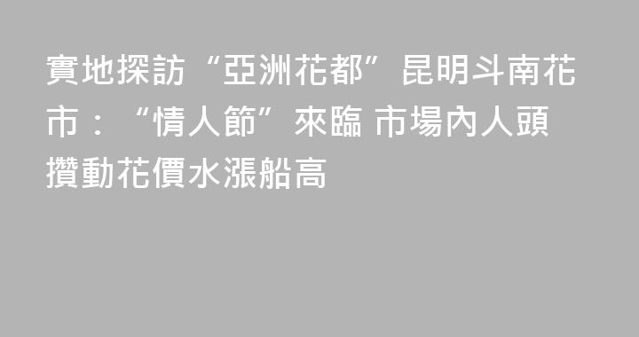 實地探訪“亞洲花都”昆明斗南花市：“情人節”來臨 市場內人頭攢動花價水漲船高