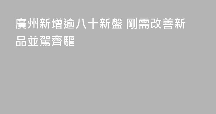 廣州新增逾八十新盤 剛需改善新品並駕齊驅