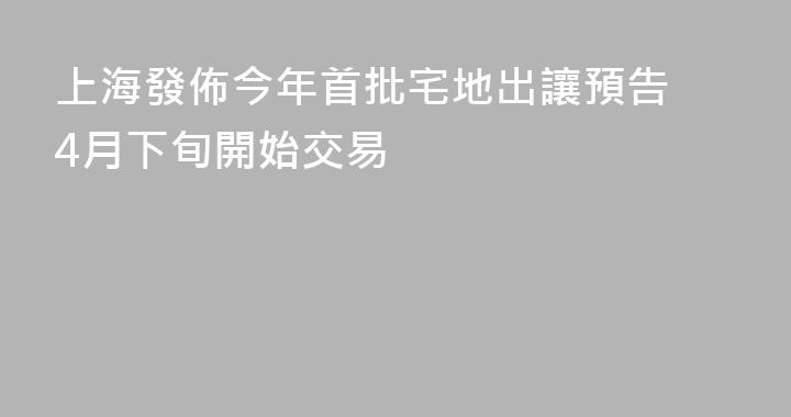 上海發佈今年首批宅地出讓預告 4月下旬開始交易