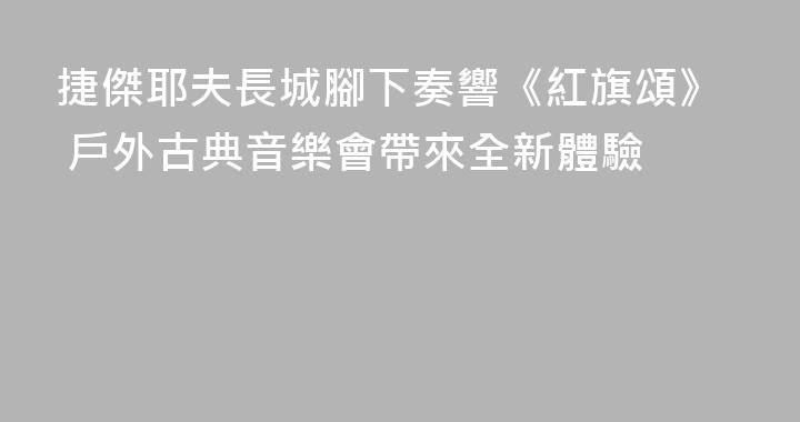 捷傑耶夫長城腳下奏響《紅旗頌》 戶外古典音樂會帶來全新體驗
