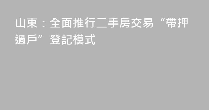 山東：全面推行二手房交易“帶押過戶”登記模式
