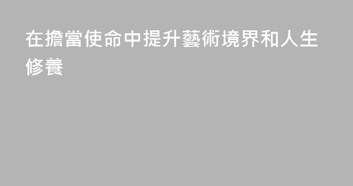在擔當使命中提升藝術境界和人生修養