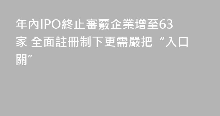 年內IPO終止審覈企業增至63家 全面註冊制下更需嚴把“入口關”
