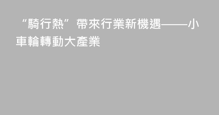 “騎行熱”帶來行業新機遇——小車輪轉動大產業