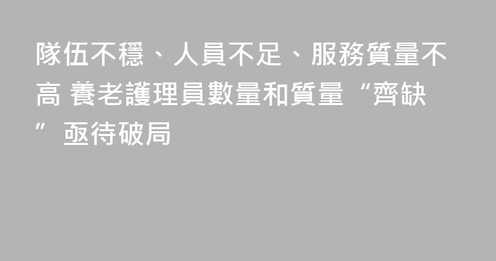 隊伍不穩、人員不足、服務質量不高 養老護理員數量和質量“齊缺”亟待破局