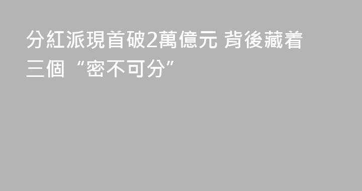 分紅派現首破2萬億元 背後藏着三個“密不可分”