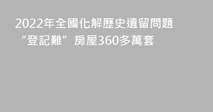 2022年全國化解歷史遺留問題“登記難”房屋360多萬套