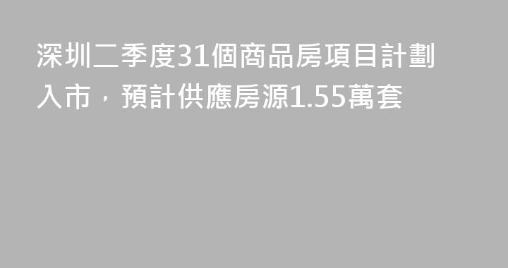 深圳二季度31個商品房項目計劃入市，預計供應房源1.55萬套