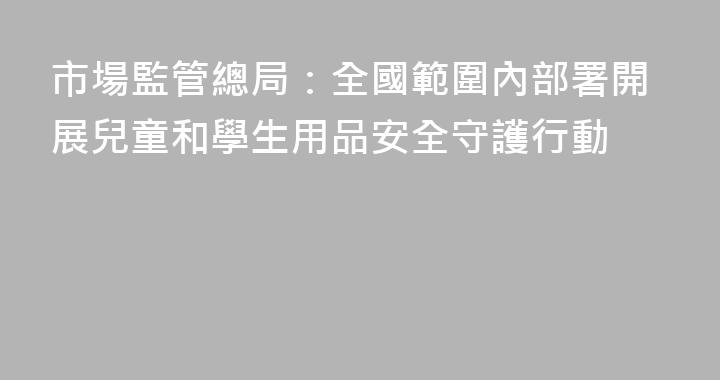 市場監管總局：全國範圍內部署開展兒童和學生用品安全守護行動