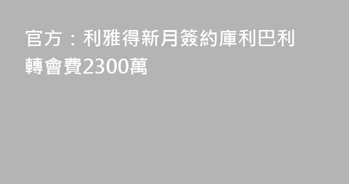 官方：利雅得新月簽約庫利巴利 轉會費2300萬