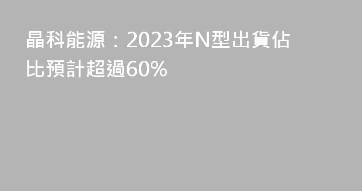 晶科能源：2023年N型出貨佔比預計超過60%