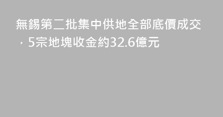 無錫第二批集中供地全部底價成交，5宗地塊收金約32.6億元