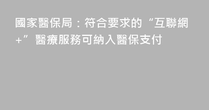 國家醫保局：符合要求的“互聯網+”醫療服務可納入醫保支付