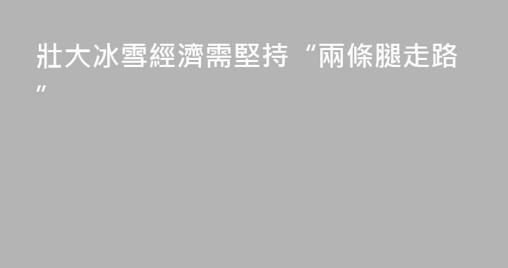 壯大冰雪經濟需堅持“兩條腿走路”