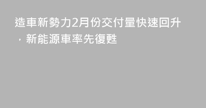 造車新勢力2月份交付量快速回升，新能源車率先復甦