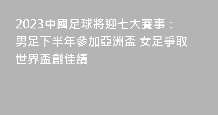 2023中國足球將迎七大賽事：男足下半年參加亞洲盃 女足爭取世界盃創佳績