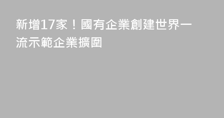 新增17家！國有企業創建世界一流示範企業擴圍
