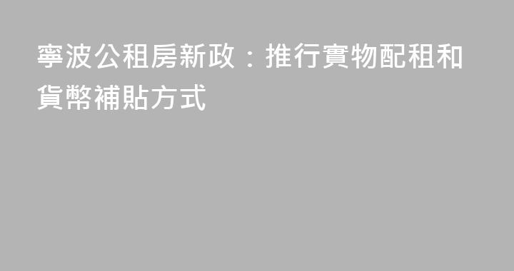 寧波公租房新政：推行實物配租和貨幣補貼方式