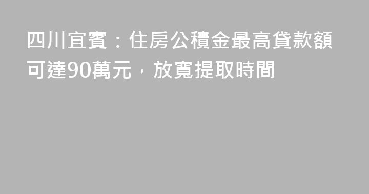 四川宜賓：住房公積金最高貸款額可達90萬元，放寬提取時間