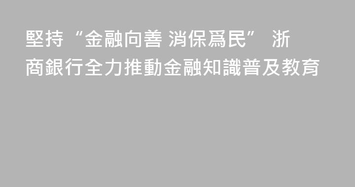 堅持“金融向善 消保爲民” 浙商銀行全力推動金融知識普及教育