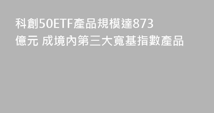 科創50ETF產品規模達873億元 成境內第三大寬基指數產品