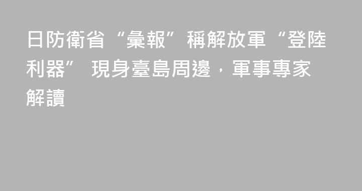日防衛省“彙報”稱解放軍“登陸利器” 現身臺島周邊，軍事專家解讀