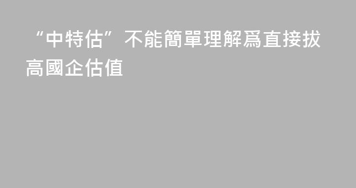 “中特估”不能簡單理解爲直接拔高國企估值